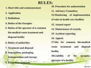 RULES:
1. Short title and commencement
2. Application
3. Definitions
4. Duties of the Occupier
5. Duties of the operator of a common
bio-medical waste treatment and
disposal facility
6. Duties of authorities
7. Treatment and disposal
8. Segregation, packaging,
transportation and storage
9. Prescribed authority
10. Procedure for authorization
11. Advisory Committee
12.Monitoring of implementation
of rules in health care facilities
13. Annual report
14. Maintenance of records.
15. Accident reporting
16. Appeal.
17.Site for common bio-medical
waste treatment and disposal
facility
18.Liability of the occupier,
operator of a facility
 