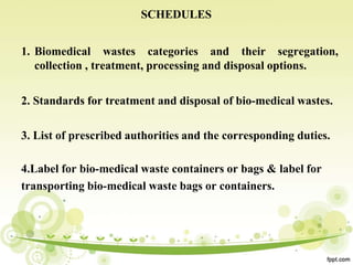 SCHEDULES
1. Biomedical wastes categories and their segregation,
collection , treatment, processing and disposal options.
2. Standards for treatment and disposal of bio-medical wastes.
3. List of prescribed authorities and the corresponding duties.
4.Label for bio-medical waste containers or bags & label for
transporting bio-medical waste bags or containers.
 