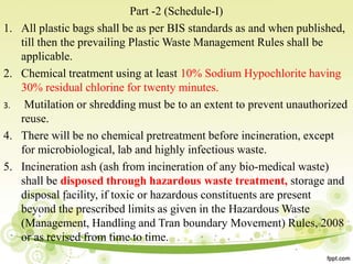 Part -2 (Schedule-I)
1. All plastic bags shall be as per BIS standards as and when published,
till then the prevailing Plastic Waste Management Rules shall be
applicable.
2. Chemical treatment using at least 10% Sodium Hypochlorite having
30% residual chlorine for twenty minutes.
3. Mutilation or shredding must be to an extent to prevent unauthorized
reuse.
4. There will be no chemical pretreatment before incineration, except
for microbiological, lab and highly infectious waste.
5. Incineration ash (ash from incineration of any bio-medical waste)
shall be disposed through hazardous waste treatment, storage and
disposal facility, if toxic or hazardous constituents are present
beyond the prescribed limits as given in the Hazardous Waste
(Management, Handling and Tran boundary Movement) Rules, 2008
or as revised from time to time.
 