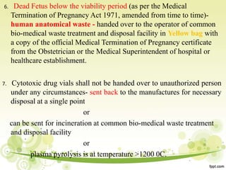 6. Dead Fetus below the viability period (as per the Medical
Termination of Pregnancy Act 1971, amended from time to time)-
human anatomical waste - handed over to the operator of common
bio-medical waste treatment and disposal facility in Yellow bag with
a copy of the official Medical Termination of Pregnancy certificate
from the Obstetrician or the Medical Superintendent of hospital or
healthcare establishment.
7. Cytotoxic drug vials shall not be handed over to unauthorized person
under any circumstances- sent back to the manufactures for necessary
disposal at a single point
or
can be sent for incineration at common bio-medical waste treatment
and disposal facility
or
plasma pyrolysis is at temperature >1200 0C.
 
