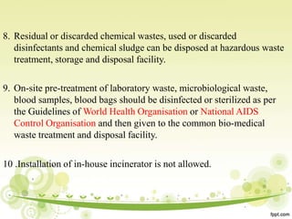 8. Residual or discarded chemical wastes, used or discarded
disinfectants and chemical sludge can be disposed at hazardous waste
treatment, storage and disposal facility.
9. On-site pre-treatment of laboratory waste, microbiological waste,
blood samples, blood bags should be disinfected or sterilized as per
the Guidelines of World Health Organisation or National AIDS
Control Organisation and then given to the common bio-medical
waste treatment and disposal facility.
10 .Installation of in-house incinerator is not allowed.
 