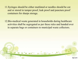 11.Syringes should be either mutilated or needles should be cut
and or stored in tamper proof, leak proof and puncture proof
containers for sharps storage.
12.Bio-medical waste generated in households during healthcare
activities shall be segregated as per these rules and handed over
in separate bags or containers to municipal waste collectors.
 