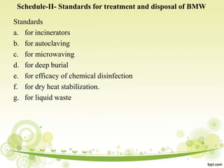 Schedule-II- Standards for treatment and disposal of BMW
Standards
a. for incinerators
b. for autoclaving
c. for microwaving
d. for deep burial
e. for efficacy of chemical disinfection
f. for dry heat stabilization.
g. for liquid waste
 