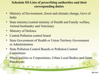Schedule III-Lists of prescribing authorities and their
corresponding duties
•
•
•
•
•
•
•
Ministry of Environment ,forest and climatic change, Govt of
India
State ministry/central ministry of Health and Family welfare,
Animal husbandry and Veterinary
Ministry of Defence
Central Pollution control board
State Government of Health or Union Territory Government
or Administration
State Pollution Control Boards or Pollution Control
Committees
Municipalities or Corporations, Urban Local Bodies and Gram
Panchayats
 