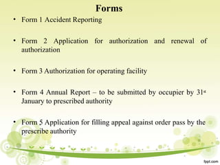 •
Forms
Form 1 Accident Reporting
• and renewal of
Form 2 Application for authorization
authorization
• Form 3 Authorization for operating facility
• Form 4 Annual Report – to be submitted by occupier by 31st
January to prescribed authority
• Form 5 Application for filling appeal against order pass by the
prescribe authority
 