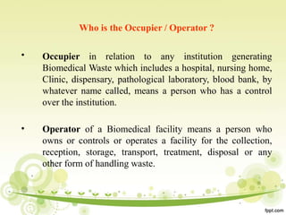 •
Who is the Occupier / Operator ?
Occupier in relation to any institution generating
Biomedical Waste which includes a hospital, nursing home,
Clinic, dispensary, pathological laboratory, blood bank, by
whatever name called, means a person who has a control
over the institution.
• Operator of a Biomedical facility means a person who
owns or controls or operates a facility for the collection,
reception, storage, transport, treatment, disposal or any
other form of handling waste.
 