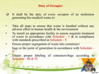 59
Duty of Occupier
❑ It shall be the duty of every occupier of an institution
generating bio-medical waste to:
•
•
•
•
Take all steps to ensure that waste is handled without any
adverse effect to human health & the environment
To install an appropriate facility to ensure requisite treatment
of waste in accordance with Schedule - I & in compliance
with standards prescribed in Schedule - V
Ensure proper segregation of waste into containers/
bags at the point of generation in accordance with Schedule -
II
Ensure proper labeling of containers/bags according to
Schedule - III & IV
 