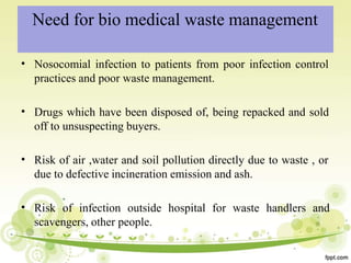 Need for bio medical waste management
• Nosocomial infection to patients from poor infection control
practices and poor waste management.
• Drugs which have been disposed of, being repacked and sold
off to unsuspecting buyers.
• Risk of air ,water and soil pollution directly due to waste , or
due to defective incineration emission and ash.
• Risk of infection outside hospital for waste handlers and
scavengers, other people.
 
