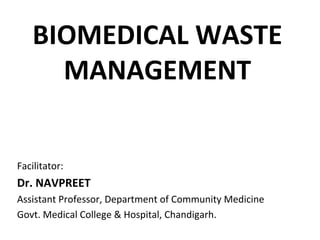 BIOMEDICAL WASTE 
MANAGEMENT
Facilitator:
Dr. NAVPREET
Assistant Professor, Department of Community Medicine
Govt. Medical College & Hospital, Chandigarh.
 
