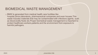 BIOMEDICAL WASTE MANAGEMENT
o BMW Is generated from medical health care fucilities like
hospital,clinics,laboratoris, pharmaceutical companies and even houses.This
waste includes materials that may be contaminated with infections agents, sush
as blood,bodily fluids etc.Proper biomedical waste management is important to
protect healthcare workers,patients and the environment from exposure to
harmful pathogers.
20XX presentation title 2
 