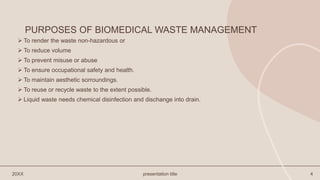PURPOSES OF BIOMEDICAL WASTE MANAGEMENT
 To render the waste non-hazardous or
 To reduce volume
 To prevent misuse or abuse
 To ensure occupational safety and health.
 To maintain aesthetic sorroundings.
 To reuse or recycle waste to the extent possible.
 Liquid waste needs chemical disinfection and dischange into drain.
20XX presentation title 4
 