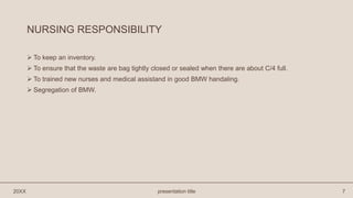 NURSING RESPONSIBILITY
 To keep an inventory.
 To ensure that the waste are bag tightly closed or sealed when there are about C/4 full.
 To trained new nurses and medical assistand in good BMW handaling.
 Segregation of BMW.
20XX presentation title 7
 