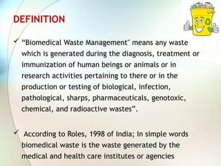 DEFINITION
 “Biomedical Waste Management" means any waste
which is generated during the diagnosis, treatment or
immunization of human beings or animals or in
research activities pertaining to there or in the
production or testing of biological, infection,
pathological, sharps, pharmaceuticals, genotoxic,
chemical, and radioactive wastes”.
 According to Roles, 1998 of India; In simple words
biomedical waste is the waste generated by the
medical and health care institutes or agencies
 