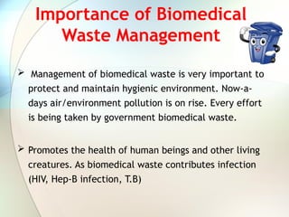 Importance of Biomedical
Waste Management
 Management of biomedical waste is very important to
protect and maintain hygienic environment. Now-a-
days air/environment pollution is on rise. Every effort
is being taken by government biomedical waste.
 Promotes the health of human beings and other living
creatures. As biomedical waste contributes infection
(HIV, Hep-B infection, T.B)
 
