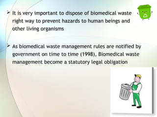  It is very important to dispose of biomedical waste in
right way to prevent hazards to human beings and
other living organisms
 As biomedical waste management rules are notified by
government on time to time (1998), Biomedical waste
management become a statutory legal obligation
 