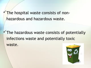 The hospital waste consists of non-
hazardous and hazardous waste.
The hazardous waste consists of potentially
infections waste and potentially toxic
waste.
 