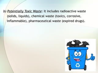 b) Potentially Toxic Waste: It includes radioactive waste
(solids, liquids), chemical waste (toxics, corrosive,
inflammable), pharmaceutical waste (expired drugs).
 