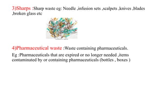 3)Sharps :Sharp waste eg: Needle ,infusion sets ,scalpets ,knives ,blades
,broken glass etc
4)Pharmaceutical waste :Waste containing pharmaceuticals.
Eg :Pharmaceuticals that are expired or no longer needed ,items
contaminated by or containing pharmaceuticals (bottles , boxes )
 