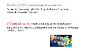 5)Genotoxic waste:Waste containing substances with genotoxic properties
Eg :Waste containing cytostatic drugs (often used in cancer
therapy),genotoxic chemicals
6)Chemical waste :Waste Containing chemical substances
Eg :Laboratory reagents ,disinfectants that are expired or no longer
needed ,solvents
 