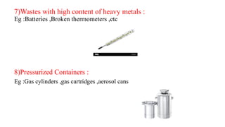 7)Wastes with high content of heavy metals :
Eg :Batteries ,Broken thermometers ,etc
8)Pressurized Containers :
Eg :Gas cylinders ,gas cartridges ,aerosol cans
 