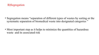 B)Segregation
• Segregation means “separation of different types of wastes by sorting or the
systematic separation of biomedical waste into designated categories ”
• Most important step as it helps to minimize the quantities of hazardous
waste and its associated risk
 