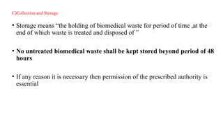 C)Collection and Storage
• Storage means “the holding of biomedical waste for period of time ,at the
end of which waste is treated and disposed of ”
• No untreated biomedical waste shall be kept stored beyond period of 48
hours
• If any reason it is necessary then permission of the prescribed authority is
essential
 
