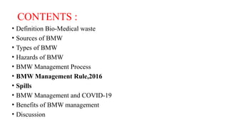 CONTENTS :
• Definition Bio-Medical waste
• Sources of BMW
• Types of BMW
• Hazards of BMW
• BMW Management Process
• BMW Management Rule,2016
• Spills
• BMW Management and COVID-19
• Benefits of BMW management
• Discussion
 
