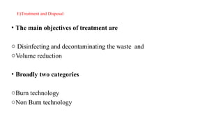 E)Treatment and Disposal
• The main objectives of treatment are
o Disinfecting and decontaminating the waste and
oVolume reduction
• Broadly two categories
oBurn technology
oNon Burn technology
 