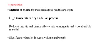 1)Incineration
• Method of choice for most hazardous health care waste
• High temperature dry oxidation process
• Reduces organic and combustible waste to inorganic and incombustible
material
• Significant reduction in waste volume and weight
 