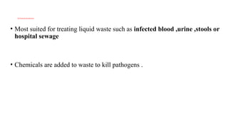 2)Chemical disinfection
• Most suited for treating liquid waste such as infected blood ,urine ,stools or
hospital sewage
• Chemicals are added to waste to kill pathogens .
 