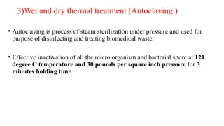 3)Wet and dry thermal treatment (Autoclaving )
• Autoclaving is process of steam sterilization under pressure and used for
purpose of disinfecting and treating biomedical waste
• Effective inactivation of all the micro organism and bacterial spore at 121
degree C temperature and 30 pounds per square inch pressure for 3
minutes holding time
 