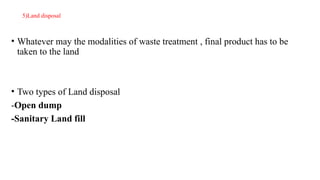 5)Land disposal
• Whatever may the modalities of waste treatment , final product has to be
taken to the land
• Two types of Land disposal
-Open dump
-Sanitary Land fill
 