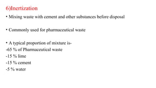 6)Inertization
• Mixing waste with cement and other substances before disposal
• Commonly used for pharmaceutical waste
• A typical proportion of mixture is-
-65 % of Pharmaceutical waste
-15 % lime
-15 % cement
-5 % water
 