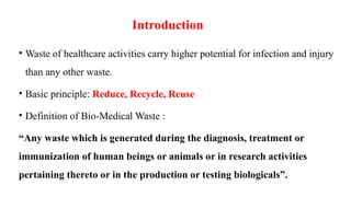 Introduction
• Waste of healthcare activities carry higher potential for infection and injury
than any other waste.
• Basic principle: Reduce, Recycle, Reuse
• Definition of Bio-Medical Waste :
“Any waste which is generated during the diagnosis, treatment or
immunization of human beings or animals or in research activities
pertaining thereto or in the production or testing biologicals”.
 
