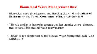 Biomedical Waste Management Rule
• Biomedical waste (Management and Handling )Rule 1998 –Ministry of
Environment and Forest ,Government of India -28th
July 1998
• This rule applies to those who generate , collect , receive , store , dispose ,
treat or handle bio-medical waste in any manner
• The Act is now superceded by Bio-Medical Waste Management Rule -28th
March 2016
 
