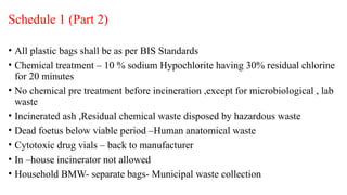 Schedule 1 (Part 2)
• All plastic bags shall be as per BIS Standards
• Chemical treatment – 10 % sodium Hypochlorite having 30% residual chlorine
for 20 minutes
• No chemical pre treatment before incineration ,except for microbiological , lab
waste
• Incinerated ash ,Residual chemical waste disposed by hazardous waste
• Dead foetus below viable period –Human anatomical waste
• Cytotoxic drug vials – back to manufacturer
• In –house incinerator not allowed
• Household BMW- separate bags- Municipal waste collection
 