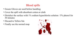 Blood spills
• Ensure Gloves are used before handling
• Cover the spill with absorbent cotton or cloth
• Disinfect the surface with 1% sodium hypochlorite solution / 5% phenol for
30 minutes
• Discard to Yellow bin
• Finally use the normal mop
 