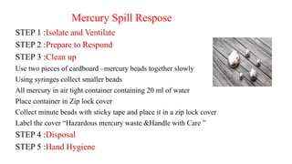 Mercury Spill Respose
STEP 1 :Isolate and Ventilate
STEP 2 :Prepare to Respond
STEP 3 :Clean up
Use two pieces of cardboard –mercury beads together slowly
Using syringes collect smaller beads
All mercury in air tight container containing 20 ml of water
Place container in Zip lock cover
Collect minute beads with sticky tape and place it in a zip lock cover
Label the cover “Hazardous mercury waste &Handle with Care ”
STEP 4 :Disposal
STEP 5 :Hand Hygiene
 