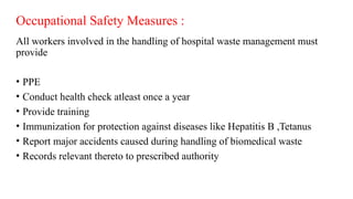 Occupational Safety Measures :
All workers involved in the handling of hospital waste management must
provide
• PPE
• Conduct health check atleast once a year
• Provide training
• Immunization for protection against diseases like Hepatitis B ,Tetanus
• Report major accidents caused during handling of biomedical waste
• Records relevant thereto to prescribed authority
 