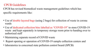 CPCB Guidelines
CPCB has revised biomedical waste management guidelines which has
specific requirements like:
• Use of double layered bags (using 2 bags) for collection of waste in corona
wards
• Use of dedicated collection bins labelled as “COVID-19” to store COVID-19
waste and kept separately in temporary storage room prior to handing over to
authorized staff
• Maintaining separate record of COVID waste
• Report opening or operation of COVID-19 sample collection centers and
• laboratories to concerned state pollution control board (SPCB)
 