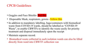 CPCB Guidelines
• Goggles and Face Shields- Red Bin
• Disposable Mask, respirators, gowns -Yellow Bin
• In addition to mandatory labelling, bags/containers with biomedical
waste from COVID-19 wards, should be labelled as “COVID-19
Waste”, to enable CBWTFs to identify the waste easily for priority
treatment and disposal immediately upon the receipt
• Maintain separate record.
• Biomedical waste collected in such isolation wards can also be lifted
directly from ward into CBWTF collection van
 