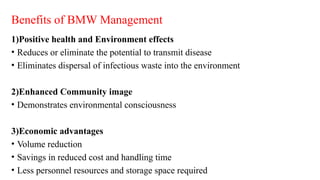 Benefits of BMW Management
1)Positive health and Environment effects
• Reduces or eliminate the potential to transmit disease
• Eliminates dispersal of infectious waste into the environment
2)Enhanced Community image
• Demonstrates environmental consciousness
3)Economic advantages
• Volume reduction
• Savings in reduced cost and handling time
• Less personnel resources and storage space required
 