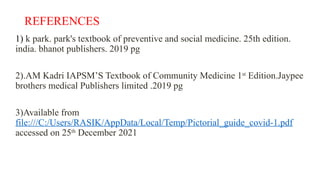 REFERENCES
1) k park. park's textbook of preventive and social medicine. 25th edition.
india. bhanot publishers. 2019 pg
2).AM Kadri IAPSM’S Textbook of Community Medicine 1st
Edition.Jaypee
brothers medical Publishers limited .2019 pg
3)Available from
file:///C:/Users/RASIK/AppData/Local/Temp/Pictorial_guide_covid-1.pdf
accessed on 25th
December 2021
 