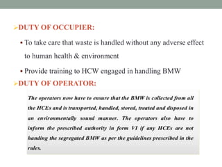DUTY OF OCCUPIER:
 To take care that waste is handled without any adverse effect
to human health & environment
 Provide training to HCW engaged in handling BMW
DUTY OF OPERATOR:
 