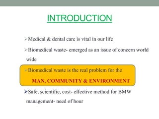 INTRODUCTION
Medical & dental care is vital in our life
Biomedical waste- emerged as an issue of concern world
wide
Biomedical waste is the real problem for the
MAN, COMMUNITY & ENVIRONMENT
Safe, scientific, cost- effective method for BMW
management- need of hour
 