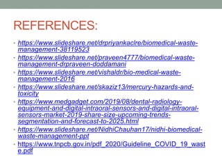 REFERENCES:
• https://www.slideshare.net/drpriyankaclre/biomedical-waste-
management-38119523
• https://www.slideshare.net/praveen4777/biomedical-waste-
management-drpraveen-doddamani
• https://www.slideshare.net/vishaldr/bio-medical-waste-
management-2016
• https://www.slideshare.net/skaziz13/mercury-hazards-and-
toxicity
• https://www.medgadget.com/2019/08/dental-radiology-
equipment-and-digital-intraoral-sensors-and-digital-intraoral-
sensors-market-2019-share-size-upcoming-trends-
segmentation-and-forecast-to-2025.html
• https://www.slideshare.net/NidhiChauhan17/nidhi-biomedical-
waste-management-ppt
• https://www.tnpcb.gov.in/pdf_2020/Guideline_COVID_19_wast
e.pdf
 