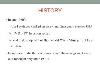 HISTORY
 In late 1980’s
Used syringes washed up on several East coast beaches USA
HIV & HPV Infection spread
Lead to development of Biomedical Waste Management Law
in USA
 However in India the seriousness about the management came
into limelight only after 1990’s
 