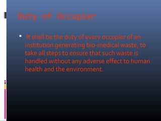 Duty of Occupier

 It shall be the duty of every occupier of an
  institution generating bio-medical waste, to
  take all steps to ensure that such waste is
  handled without any adverse effect to human
  health and the environment.
 