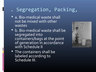 . Segregation, Packing,
 a. Bio-medical waste shall
  not be mixed with other
  wastes
 b. Bio-medical waste shall be
  segregated into
  containers/bags at the point
  of generation in accordance
  with Schedule II
 The containers shall be
  labeled according to
  Schedule III.
 