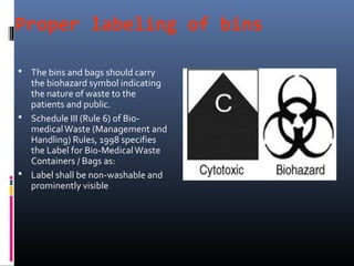 Proper labeling of bins

 The bins and bags should carry
  the biohazard symbol indicating
  the nature of waste to the
  patients and public.
 Schedule III (Rule 6) of Bio-
  medical Waste (Management and
  Handling) Rules, 1998 specifies
  the Label for Bio-Medical Waste
  Containers / Bags as:
 Label shall be non-washable and
  prominently visible
 